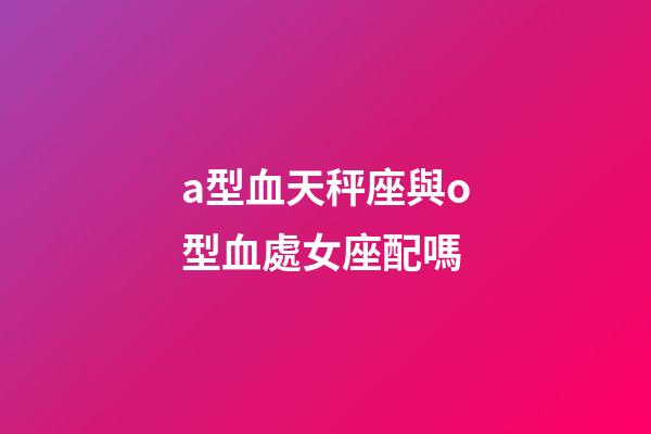 a型血天秤座與o型血處女座配嗎-第1張-星座運勢-玄機派