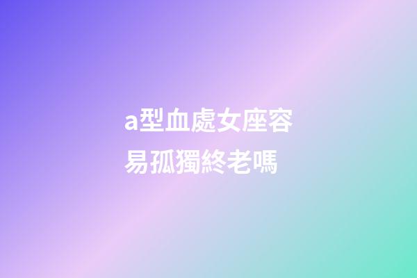a型血處女座容易孤獨終老嗎-第1張-星座運勢-玄機派