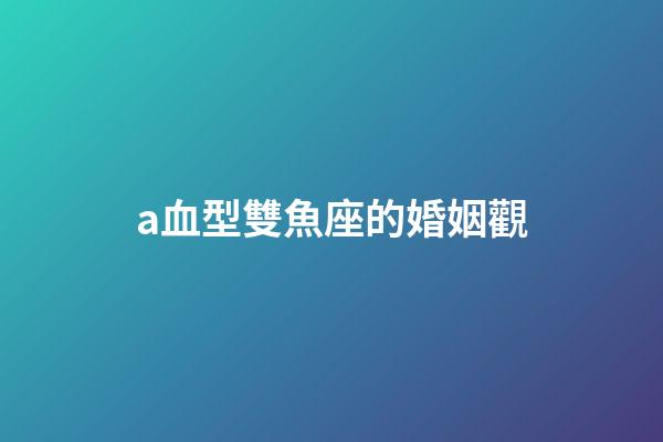 a血型雙魚座的婚姻觀-第1張-星座運勢-玄機派