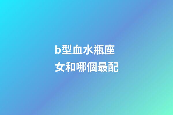 b型血水瓶座女和哪個最配-第1張-星座運勢-玄機派