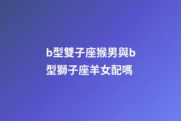 b型雙子座猴男與b型獅子座羊女配嗎-第1張-星座運勢-玄機派
