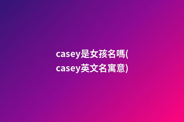 casey是女孩名嗎(casey英文名寓意)