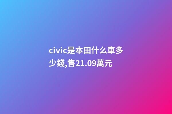 civic是本田什么車多少錢,售21.09萬元-第1張-觀點-玄機派