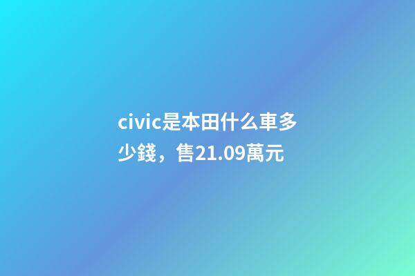 civic是本田什么車多少錢，售21.09萬元-第1張-觀點-玄機派