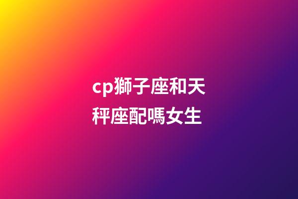 cp獅子座和天秤座配嗎女生-第1張-星座運勢-玄機派