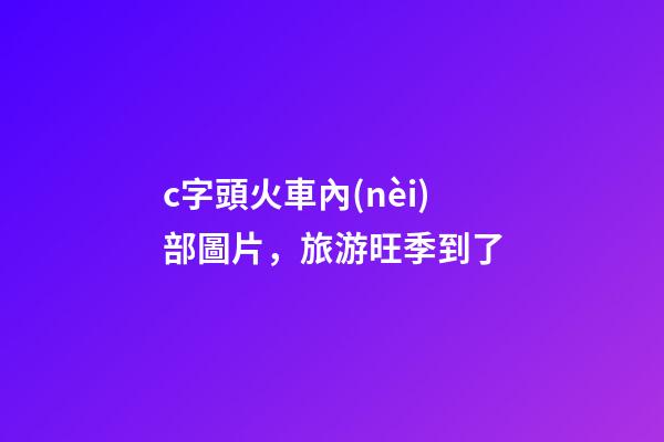 c字頭火車內(nèi)部圖片，旅游旺季到了-第1張-觀點(diǎn)-玄機(jī)派