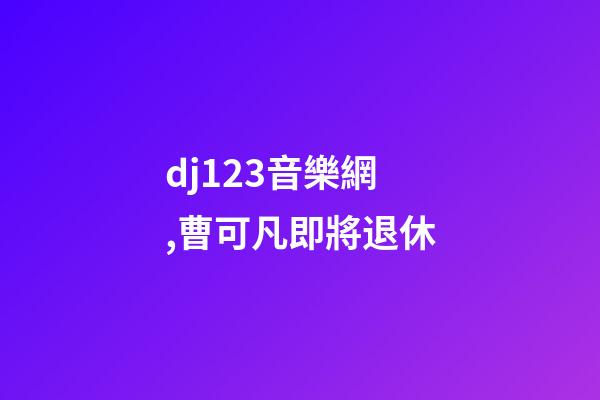 dj123音樂網,曹可凡即將退休-第1張-觀點-玄機派
