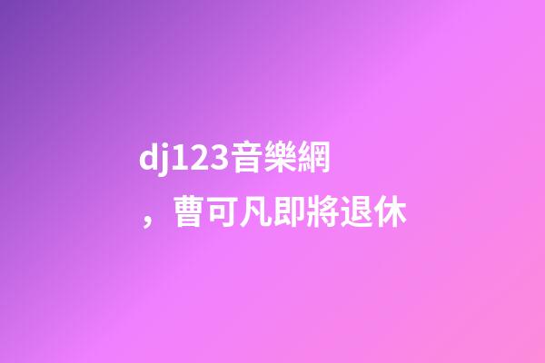 dj123音樂網，曹可凡即將退休-第1張-觀點-玄機派