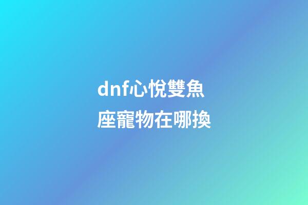 dnf心悅雙魚座寵物在哪換-第1張-星座運勢-玄機派