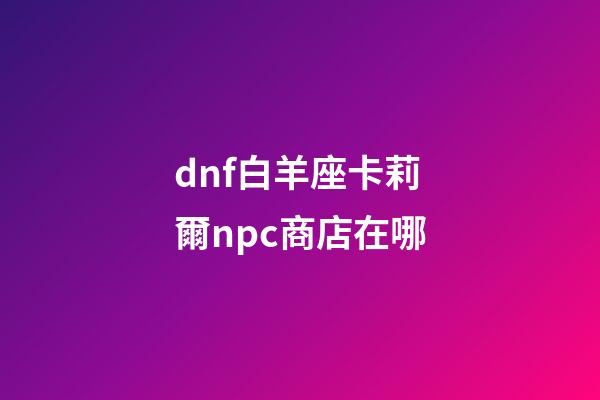 dnf白羊座卡莉爾npc商店在哪-第1張-星座運(yùn)勢(shì)-玄機(jī)派