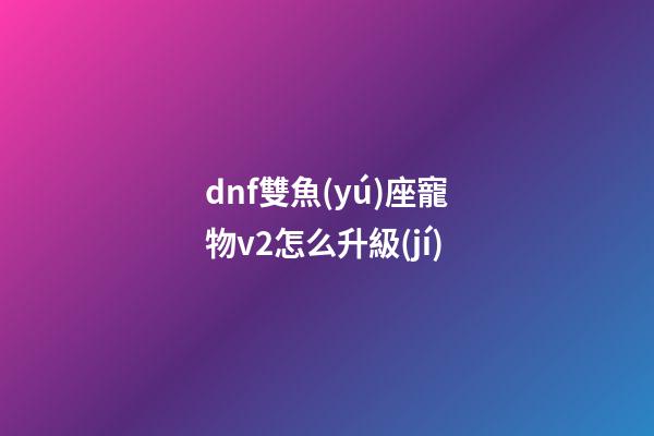 dnf雙魚(yú)座寵物v2怎么升級(jí)