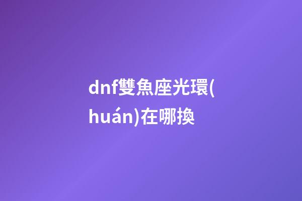 dnf雙魚座光環(huán)在哪換-第1張-星座運(yùn)勢(shì)-玄機(jī)派