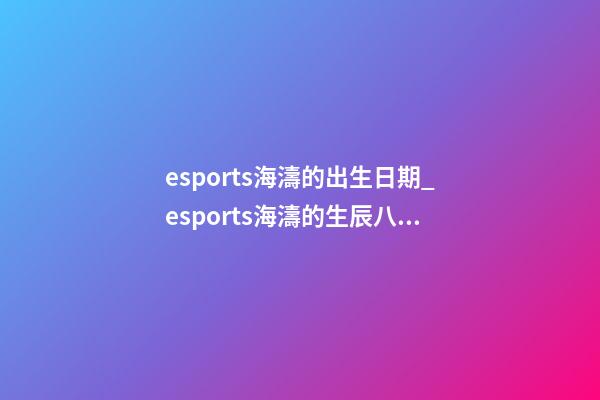 esports海濤的出生日期_esports海濤的生辰八字