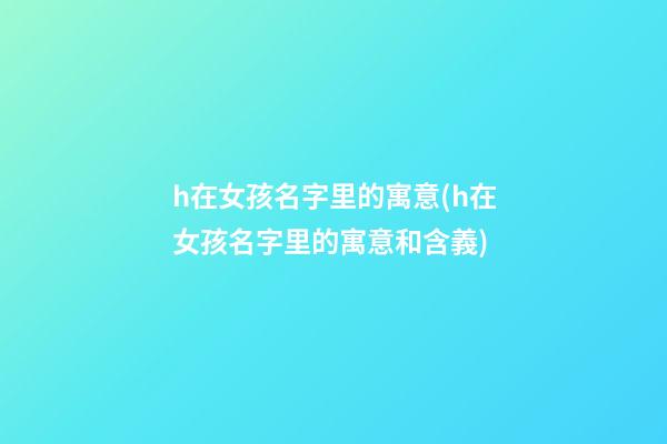 h在女孩名字里的寓意(h在女孩名字里的寓意和含義)