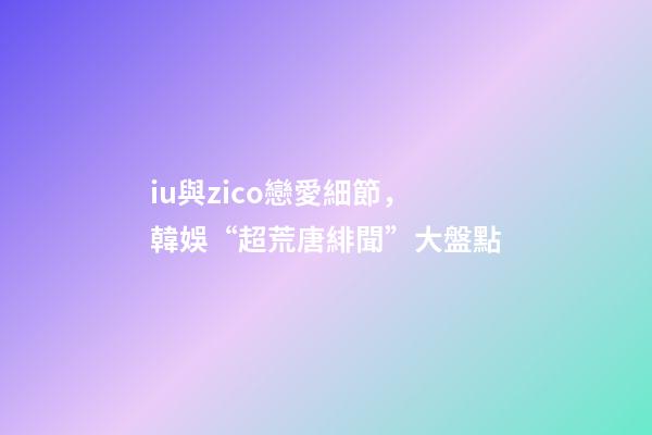 iu與zico戀愛細節，韓娛“超荒唐緋聞”大盤點-第1張-觀點-玄機派