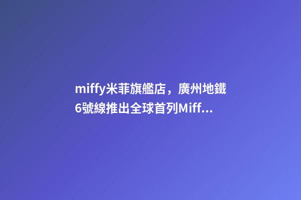 miffy米菲旗艦店，廣州地鐵6號線推出全球首列Miffy(米菲)專列-第1張-觀點-玄機派