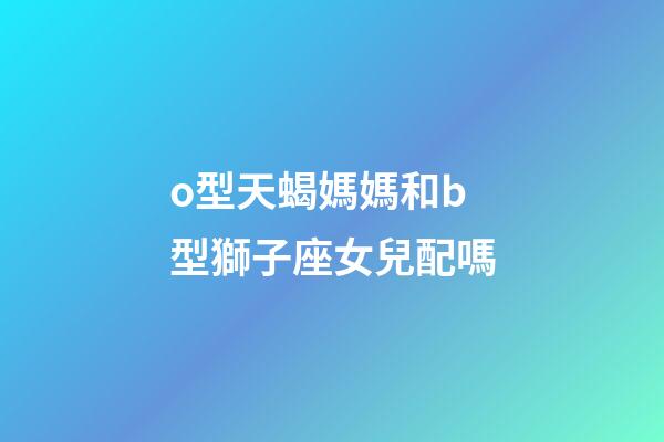 o型天蝎媽媽和b型獅子座女兒配嗎-第1張-星座運勢-玄機派