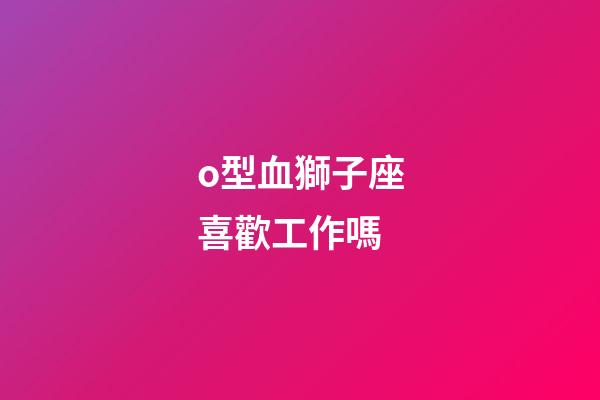 o型血獅子座喜歡工作嗎-第1張-星座運勢-玄機(jī)派