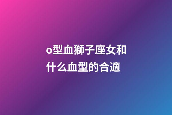 o型血獅子座女和什么血型的合適-第1張-星座運勢-玄機派