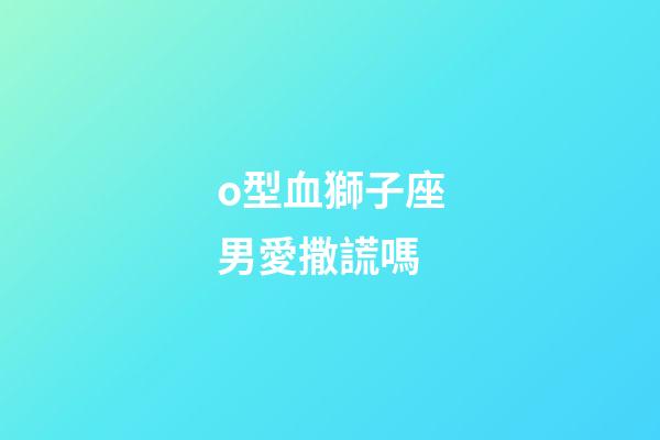 o型血獅子座男愛撒謊嗎-第1張-星座運勢-玄機派