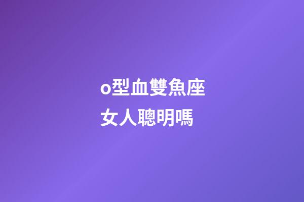 o型血雙魚座女人聰明嗎-第1張-星座運勢-玄機派