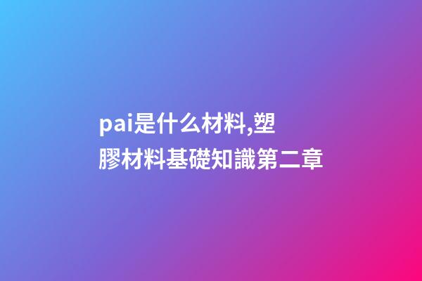 pai是什么材料,塑膠材料基礎知識第二章-第1張-觀點-玄機派