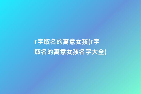 r字取名的寓意女孩(r字取名的寓意女孩名字大全)