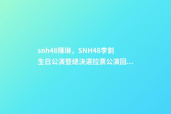 snh48陳琳，SNH48李釗生日公演暨總決選拉票公演回顧溫柔暖心-第1張-觀點-玄機派