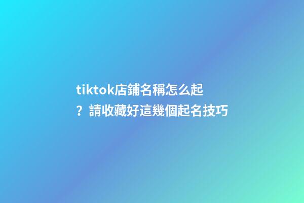 tiktok店鋪名稱怎么起？請收藏好這幾個起名技巧
