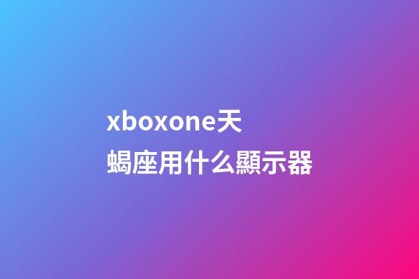 xboxone天蝎座用什么顯示器-第1張-星座運勢-玄機派