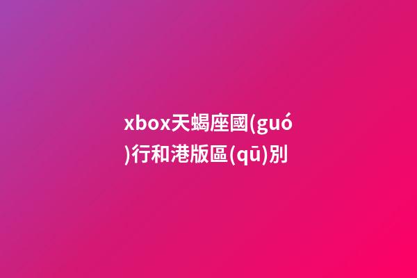xbox天蝎座國(guó)行和港版區(qū)別-第1張-星座運(yùn)勢(shì)-玄機(jī)派