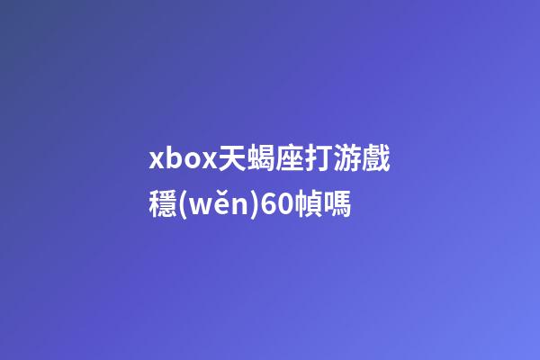 xbox天蝎座打游戲穩(wěn)60幀嗎-第1張-星座運勢-玄機(jī)派