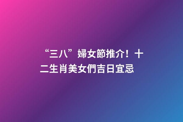 “三八”婦女節推介！十二生肖美女們吉日宜忌