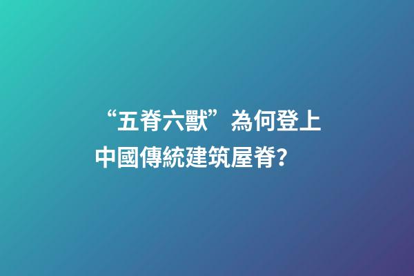 “五脊六獸”為何登上中國傳統建筑屋脊？