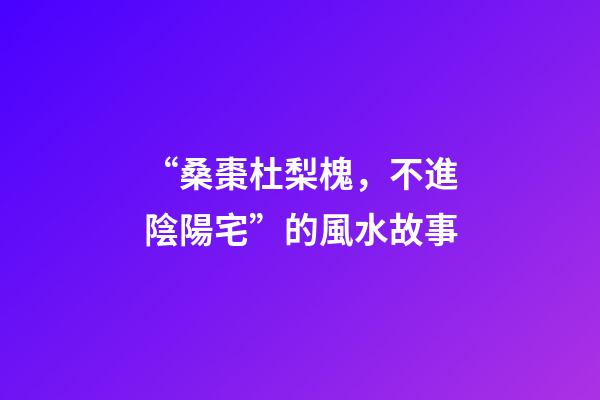 “桑棗杜梨槐，不進陰陽宅”的風水故事