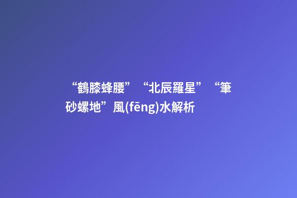 “鶴膝蜂腰”“北辰羅星”“筆砂螺地”風(fēng)水解析