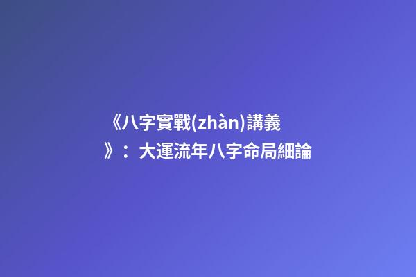 《八字實戰(zhàn)講義》：大運流年八字命局細論