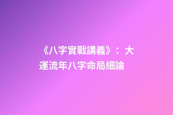 《八字實戰講義》：大運流年八字命局細論