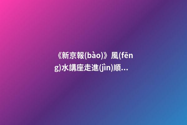 《新京報(bào)》風(fēng)水講座走進(jìn)順義（北京順義風(fēng)水講座）（順義風(fēng)水大師最好的風(fēng)水大師）