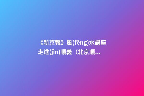 《新京報》風(fēng)水講座走進(jìn)順義（北京順義風(fēng)水講座）（順義風(fēng)水大師最好的風(fēng)水大師）