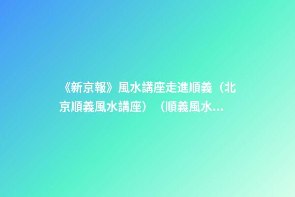 《新京報》風水講座走進順義（北京順義風水講座）（順義風水大師最好的風水大師）