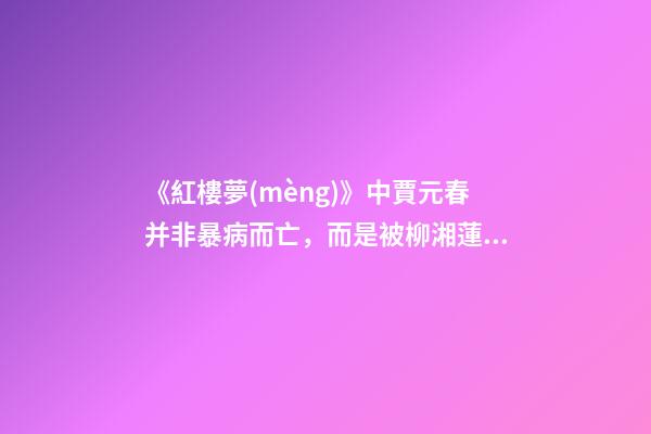 《紅樓夢(mèng)》中賈元春并非暴病而亡，而是被柳湘蓮逼死-第1張-觀點(diǎn)-玄機(jī)派