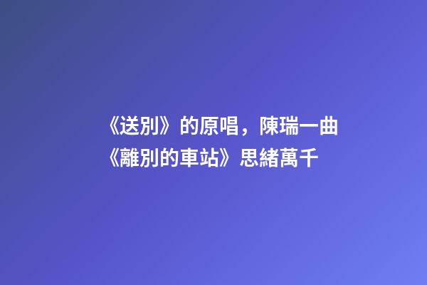 《送別》的原唱，陳瑞一曲《離別的車站》思緒萬千-第1張-觀點(diǎn)-玄機(jī)派