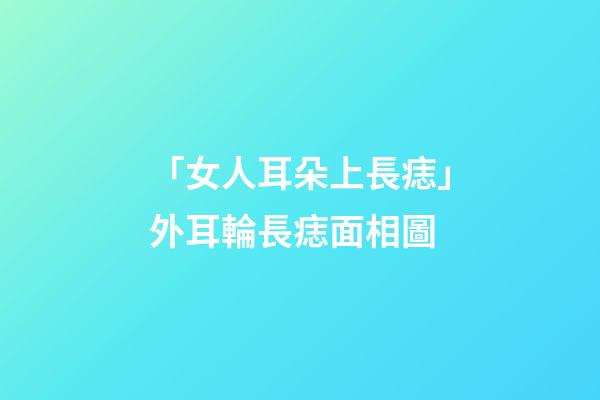 「女人耳朵上長痣」外耳輪長痣面相圖