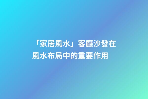 「家居風水」客廳沙發在風水布局中的重要作用