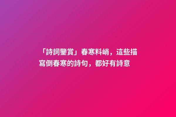 「詩詞鑒賞」春寒料峭，這些描寫倒春寒的詩句，都好有詩意-第1張-觀點-玄機(jī)派