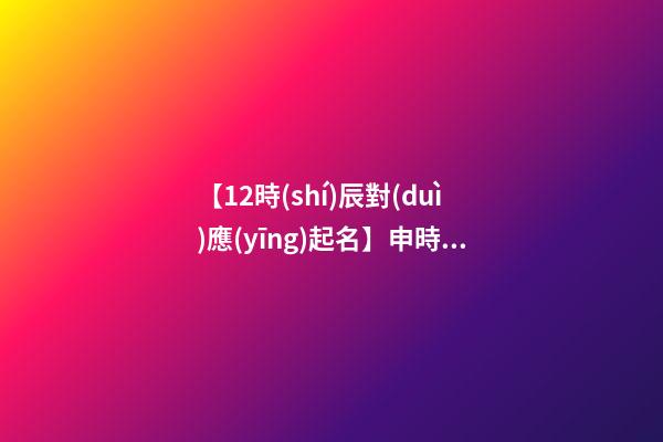 【12時(shí)辰對(duì)應(yīng)起名】申時(shí)出生的男孩取名（申時(shí)出生的男孩名字）