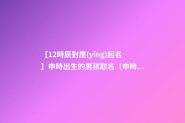 【12時辰對應(yīng)起名】申時出生的男孩取名（申時出生的男孩名字）