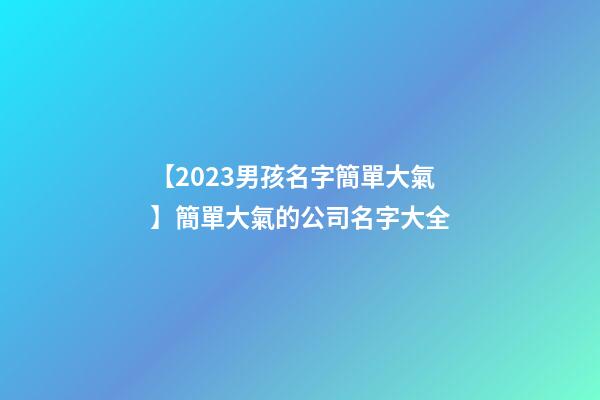 【2023男孩名字簡單大氣】簡單大氣的公司名字大全-第1張-公司起名-玄機派