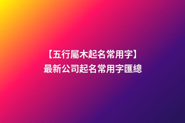 【五行屬木起名常用字】最新公司起名常用字匯總-第1張-公司起名-玄機派